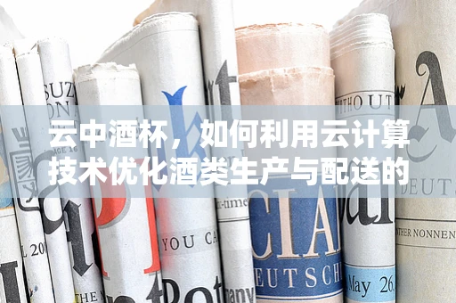 云中酒杯，如何利用云计算技术优化酒类生产与配送的智能管理？