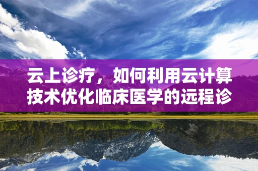 云上诊疗，如何利用云计算技术优化临床医学的远程诊断与患者管理？