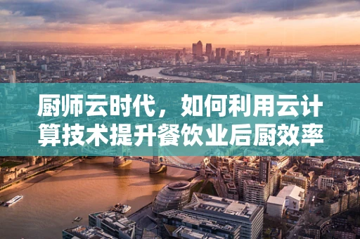 厨师云时代，如何利用云计算技术提升餐饮业后厨效率？