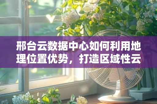 邢台云数据中心如何利用地理位置优势，打造区域性云计算枢纽？