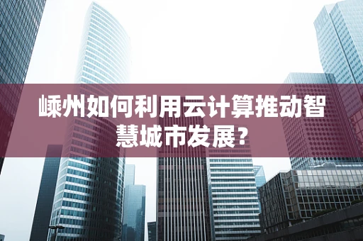 嵊州如何利用云计算推动智慧城市发展？