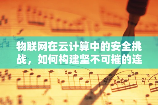物联网在云计算中的安全挑战，如何构建坚不可摧的连接？