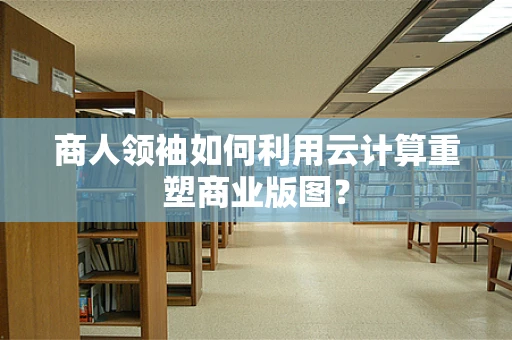 商人领袖如何利用云计算重塑商业版图？