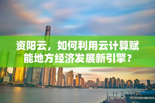 资阳云，如何利用云计算赋能地方经济发展新引擎？