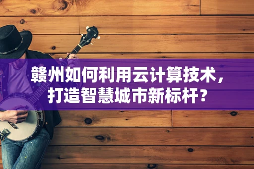赣州如何利用云计算技术，打造智慧城市新标杆？