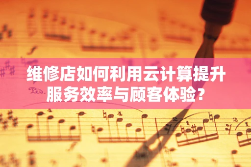 维修店如何利用云计算提升服务效率与顾客体验？