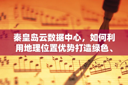 秦皇岛云数据中心，如何利用地理位置优势打造绿色、高效的云计算平台？