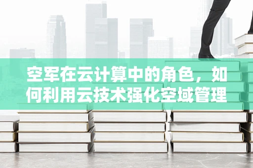 空军在云计算中的角色，如何利用云技术强化空域管理与作战指挥？