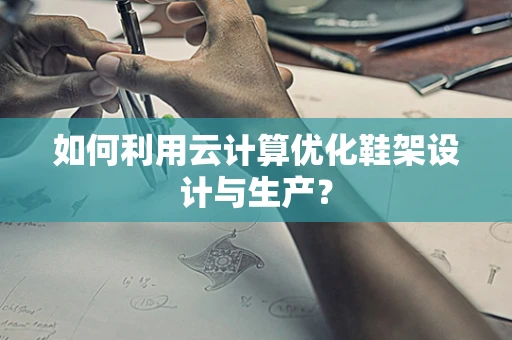 如何利用云计算优化鞋架设计与生产？