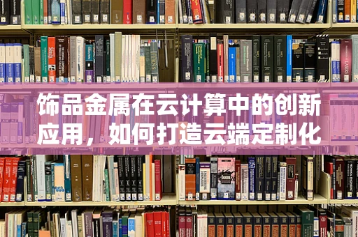 饰品金属在云计算中的创新应用，如何打造云端定制化饰品制造平台？