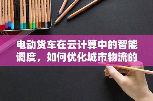 电动货车在云计算中的智能调度，如何优化城市物流的绿色与效率？