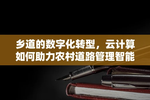 乡道的数字化转型，云计算如何助力农村道路管理智能化？
