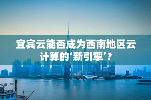 宜宾云能否成为西南地区云计算的‘新引擎’？