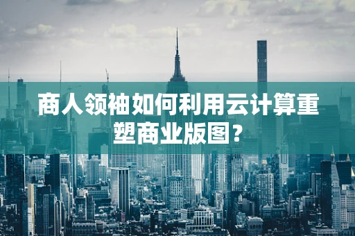 商人领袖如何利用云计算重塑商业版图？