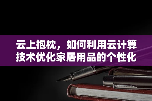云上抱枕，如何利用云计算技术优化家居用品的个性化定制与生产？