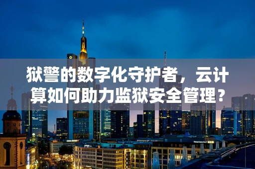 狱警的数字化守护者，云计算如何助力监狱安全管理？
