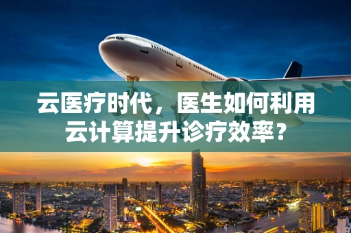 云医疗时代，医生如何利用云计算提升诊疗效率？