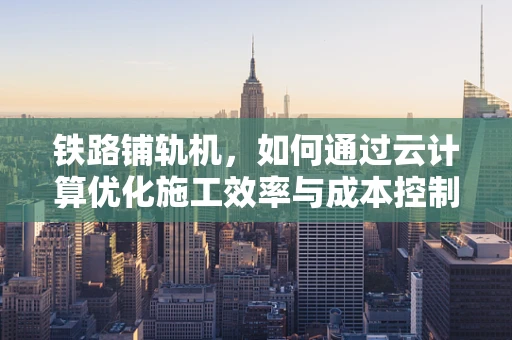铁路铺轨机，如何通过云计算优化施工效率与成本控制？