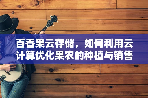 百香果云存储，如何利用云计算优化果农的种植与销售？