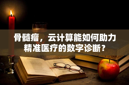 骨髓瘤，云计算能如何助力精准医疗的数字诊断？