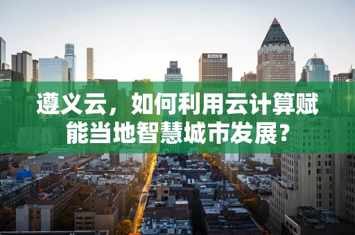 遵义云，如何利用云计算赋能当地智慧城市发展？