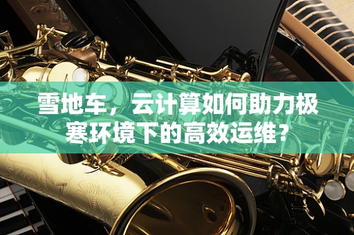 雪地车，云计算如何助力极寒环境下的高效运维？