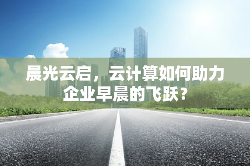 晨光云启，云计算如何助力企业早晨的飞跃？
