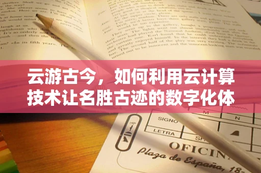 云游古今，如何利用云计算技术让名胜古迹的数字化体验更加身临其境？
