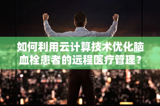 如何利用云计算技术优化脑血栓患者的远程医疗管理？