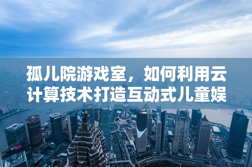 孤儿院游戏室，如何利用云计算技术打造互动式儿童娱乐空间？