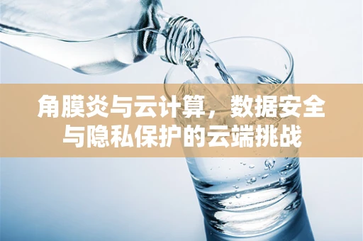 角膜炎与云计算，数据安全与隐私保护的云端挑战