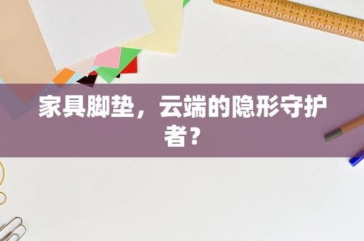 家具脚垫，云端的隐形守护者？