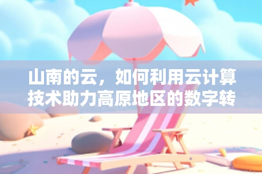 山南的云，如何利用云计算技术助力高原地区的数字转型？