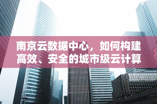 南京云数据中心，如何构建高效、安全的城市级云计算基础设施？
