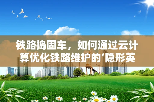 铁路捣固车，如何通过云计算优化铁路维护的‘隐形英雄’？