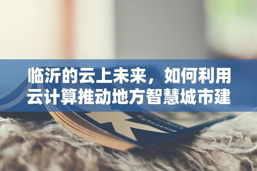 临沂的云上未来，如何利用云计算推动地方智慧城市建设？