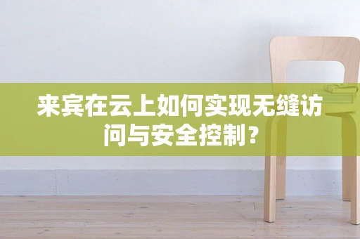 来宾在云上如何实现无缝访问与安全控制？