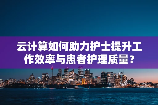 云计算如何助力护士提升工作效率与患者护理质量？