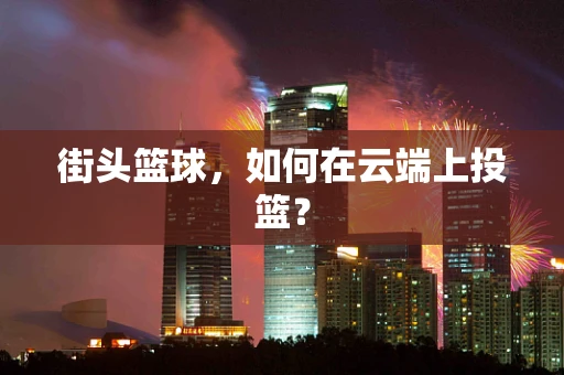 街头篮球，如何在云端上投篮？