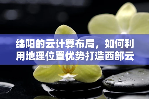 绵阳的云计算布局，如何利用地理位置优势打造西部云谷？