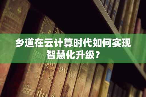 乡道在云计算时代如何实现智慧化升级？