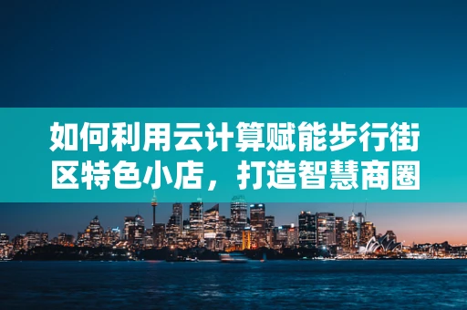 如何利用云计算赋能步行街区特色小店，打造智慧商圈新生态？
