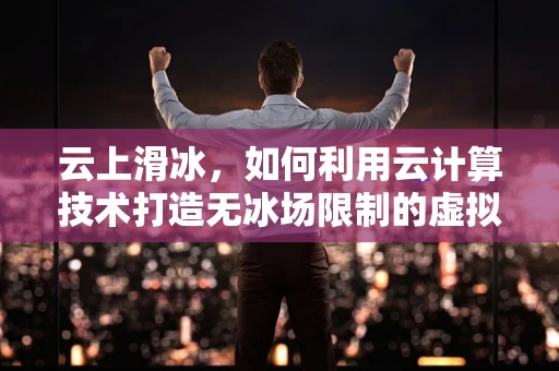 云上滑冰，如何利用云计算技术打造无冰场限制的虚拟滑冰体验？