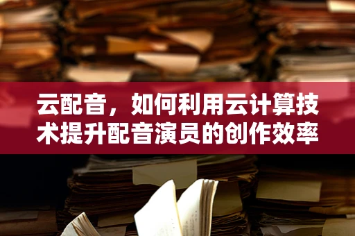 云配音，如何利用云计算技术提升配音演员的创作效率？