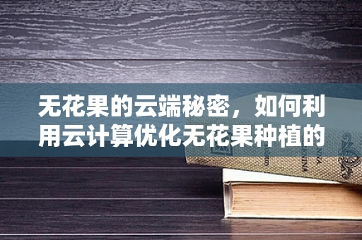 无花果的云端秘密，如何利用云计算优化无花果种植的智能决策？