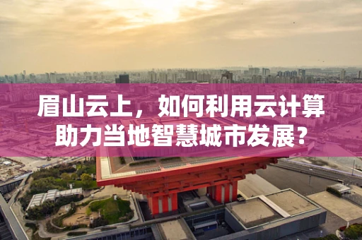 眉山云上，如何利用云计算助力当地智慧城市发展？
