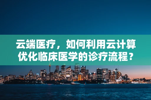 云端医疗，如何利用云计算优化临床医学的诊疗流程？
