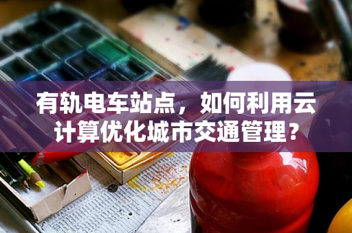 有轨电车站点，如何利用云计算优化城市交通管理？