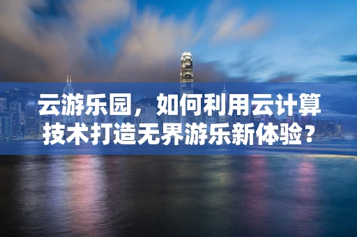 云游乐园，如何利用云计算技术打造无界游乐新体验？