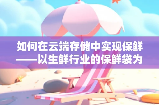 如何在云端存储中实现保鲜——以生鲜行业的保鲜袋为喻？